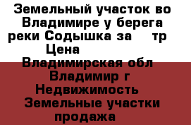 Земельный участок во Владимире у берега реки Содышка за 120тр › Цена ­ 120 000 - Владимирская обл., Владимир г. Недвижимость » Земельные участки продажа   